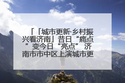「城市更新·乡村振兴看济南」昔日“痛点”变今日“亮点” 济南市市中区上演城市更新“三部曲”