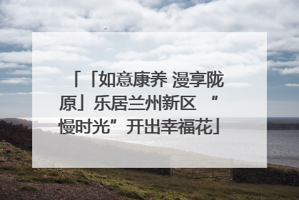 「如意康养 漫享陇原」乐居兰州新区 “慢时光”开出幸福花
