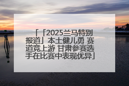 「2025兰马特别报道」本土健儿勇 赛道竞上游 甘肃参赛选手在比赛中表现优异