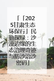 「2025甘肃生态环保行」民勤探绿：沙漠边缘的生态治理奇迹与防沙治沙密码