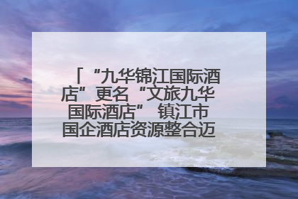 “九华锦江国际酒店”更名“文旅九华国际酒店” 镇江市国企酒店资源整合迈出重要一步