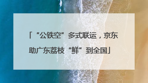 “公铁空”多式联运，京东助广东荔枝“鲜”到全国