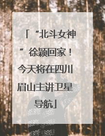 “北斗女神”徐颖回家！今天将在四川眉山主讲卫星导航