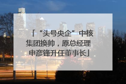 “头号央企”中核集团换帅，原总经理申彦锋升任董事长