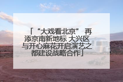 “大戏看北京” 再添京南新地标 大兴区与开心麻花开启演艺之都建设战略合作