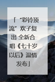 “彩铃顶流”欢子复出 全新合唱《七十岁以后》温情发布