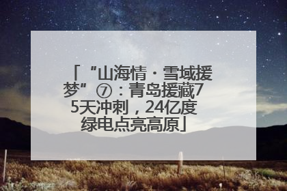 “山海情・雪域援梦”⑦：青岛援藏75天冲刺，24亿度绿电点亮高原