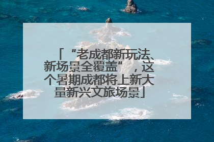 “老成都新玩法、新场景全覆盖”，这个暑期成都将上新大量新兴文旅场景