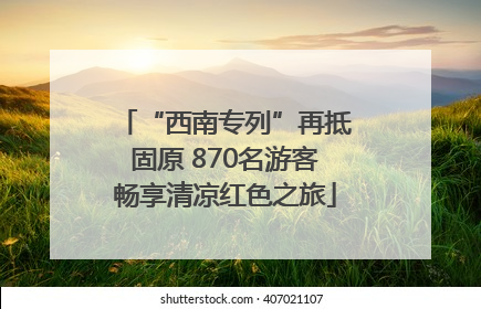 “西南专列”再抵固原 870名游客畅享清凉红色之旅