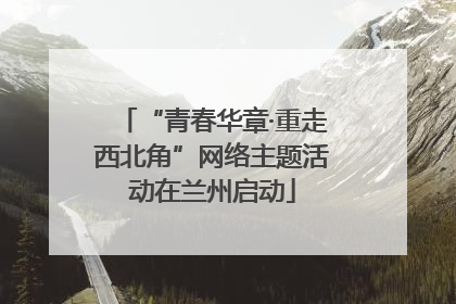 “青春华章·重走西北角”网络主题活动在兰州启动