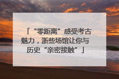 “零距离”感受考古魅力，浙些场馆让你与历史“亲密接触”