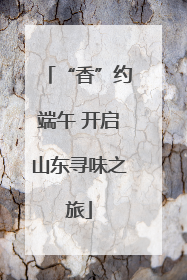 “香”约端午 开启山东寻味之旅