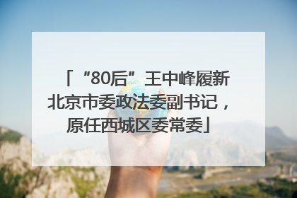 “80后”王中峰履新北京市委政法委副书记，原任西城区委常委