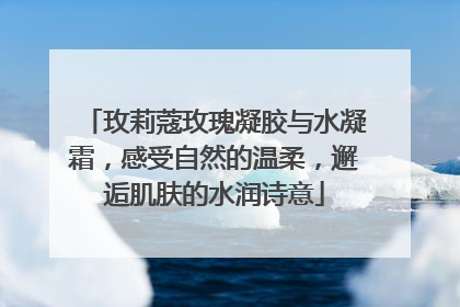 玫莉蔻玫瑰凝胶与水凝霜，感受自然的温柔，邂逅肌肤的水润诗意