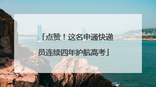 点赞！这名申通快递员连续四年护航高考