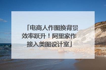 电商人作图换背景效率跃升！阿里家作接入美图设计室