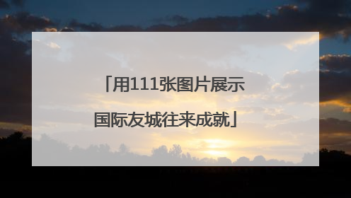 用111张图片展示国际友城往来成就