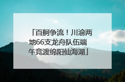 百舸争流！川渝两地66支龙舟队伍端午竞渡绵阳仙海湖