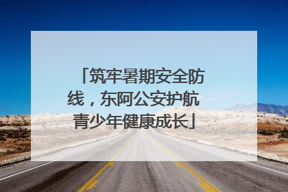 筑牢暑期安全防线，东阿公安护航青少年健康成长