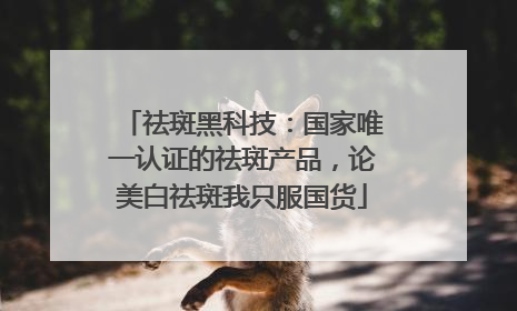 祛斑黑科技：国家唯一认证的祛斑产品，论美白祛斑我只服国货