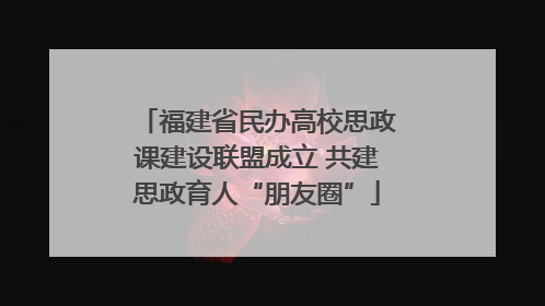 福建省民办高校思政课建设联盟成立 共建思政育人“朋友圈”