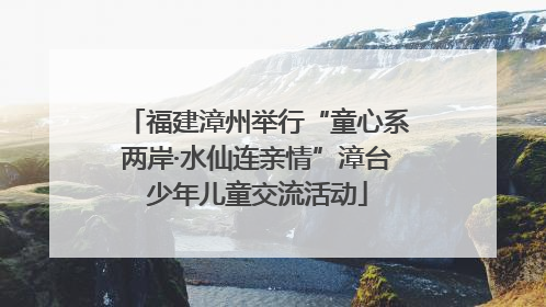 福建漳州举行“童心系两岸·水仙连亲情”漳台少年儿童交流活动
