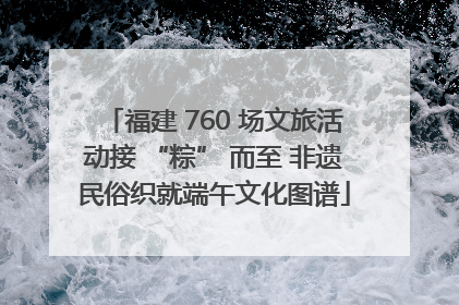 福建 760 场文旅活动接 “粽” 而至 非遗民俗织就端午文化图谱