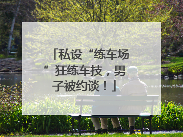 私设“练车场”狂练车技，男子被约谈！