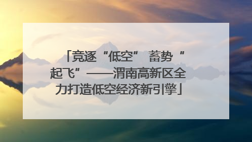 竞逐“低空” 蓄势“起飞”——渭南高新区全力打造低空经济新引擎