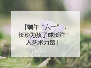 端午“六一”，长沙为孩子成长注入艺术力量