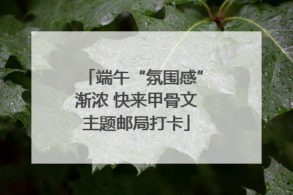 端午“氛围感”渐浓 快来甲骨文主题邮局打卡