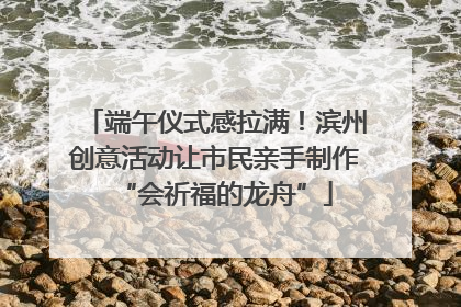 端午仪式感拉满！滨州创意活动让市民亲手制作“会祈福的龙舟”