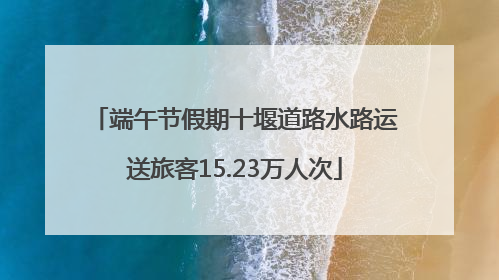 端午节假期十堰道路水路运送旅客15.23万人次