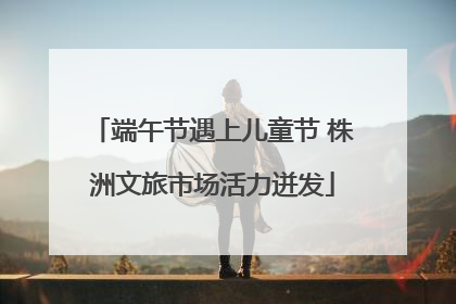 端午节遇上儿童节 株洲文旅市场活力迸发