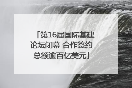 第16届国际基建论坛闭幕 合作签约总额逾百亿美元