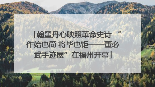 翰墨丹心映照革命史诗 “作始也简 将毕也钜——董必武手迹展”在福州开幕