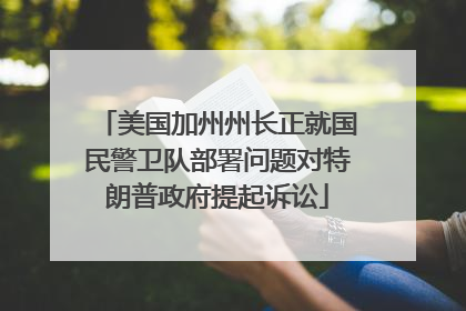 美国加州州长正就国民警卫队部署问题对特朗普政府提起诉讼