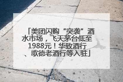 美团闪购“突袭”酒水市场，飞天茅台低至1988元！华致酒行、歌德老酒行等入驻