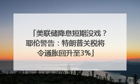 美联储降息短期没戏？耶伦警告：特朗普关税将令通胀回升至3%