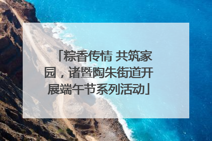 粽香传情 共筑家园，诸暨陶朱街道开展端午节系列活动