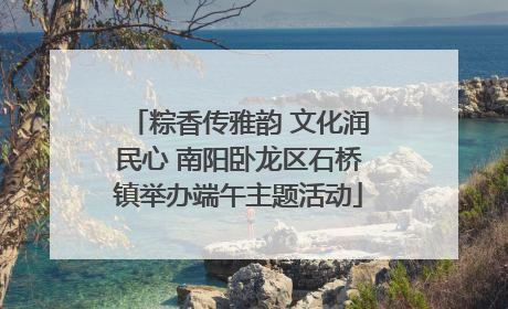 粽香传雅韵 文化润民心 南阳卧龙区石桥镇举办端午主题活动