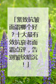 紧致抗皱面霜哪个好？十大最有效抗衰老面霜点评，告别皱纹暗沉！
