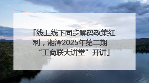 线上线下同步解码政策红利，湘潭2025年第二期“工商联大讲堂”开讲