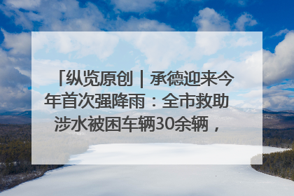 纵览原创｜承德迎来今年首次强降雨：全市救助涉水被困车辆30余辆，8日晚市区已无积水路段，交通恢复畅通