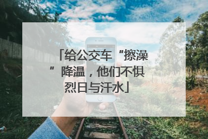 给公交车“擦澡”降温，他们不惧烈日与汗水