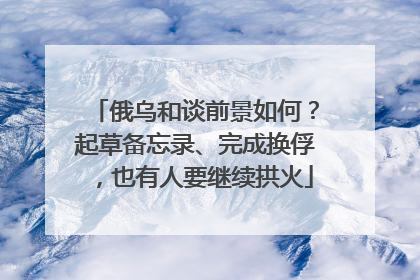 俄乌和谈前景如何？起草备忘录、完成换俘，也有人要继续拱火
