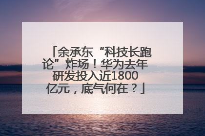余承东“科技长跑论”炸场！华为去年研发投入近1800亿元，底气何在？