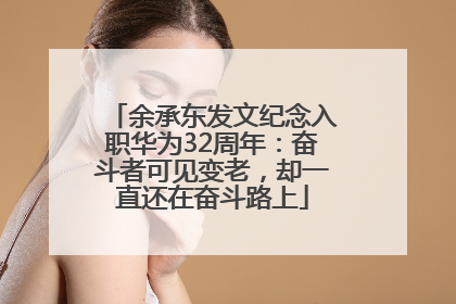 余承东发文纪念入职华为32周年：奋斗者可见变老，却一直还在奋斗路上