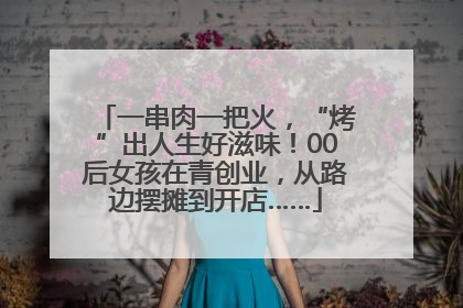 一串肉一把火，“烤”出人生好滋味！00后女孩在青创业，从路边摆摊到开店……