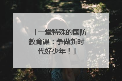 一堂特殊的国防教育课：争做新时代好少年！